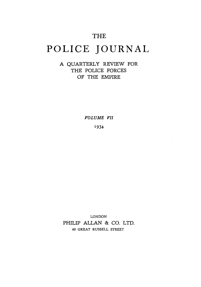 handle is hein.journals/policejl7 and id is 1 raw text is: THE

POLICE JOURNAL
A QUARTERLY REVIEW FOR
THE POLICE FORCES
OF THE EMPIRE
FOLUME P'II
'934
LONDON
PHILIP ALLAN & CO. LTD.
69 GREAT RUSSELL STREET


