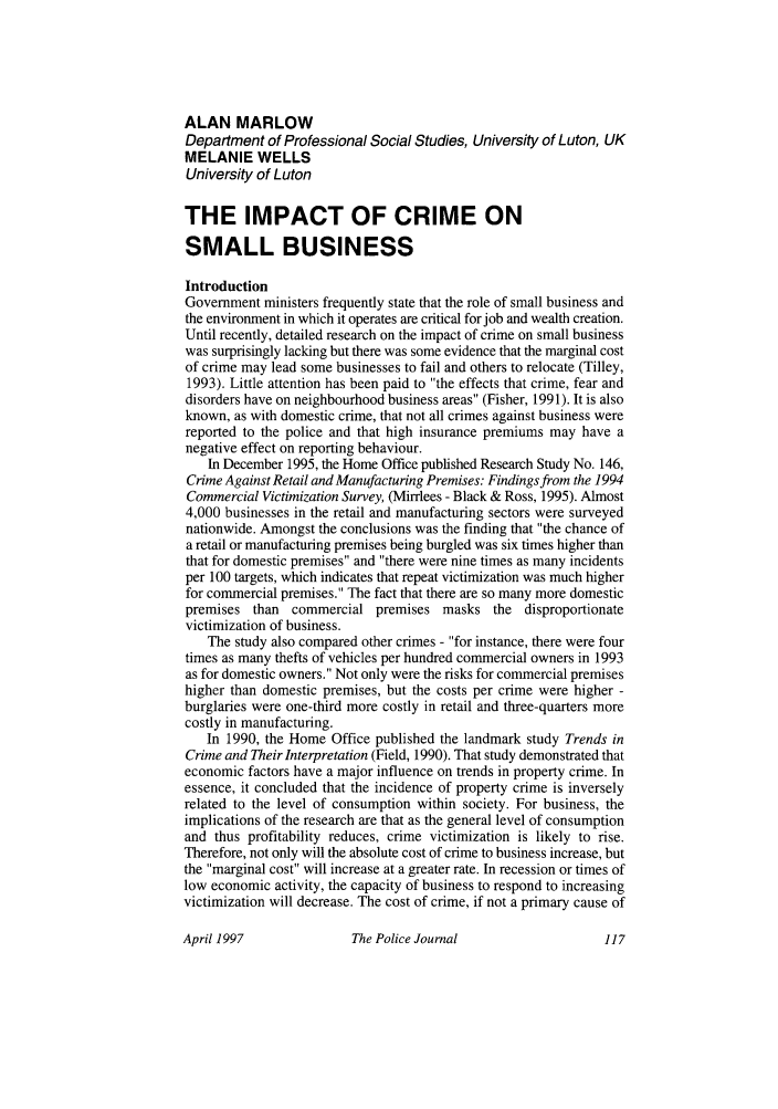 handle is hein.journals/policejl70 and id is 121 raw text is: ALAN MARLOW
Department of Professional Social Studies, University of Luton, UK
MELANIE WELLS
University of Luton
THE IMPACT OF CRIME ON
SMALL BUSINESS
Introduction
Government ministers frequently state that the role of small business and
the environment in which it operates are critical for job and wealth creation.
Until recently, detailed research on the impact of crime on small business
was surprisingly lacking but there was some evidence that the marginal cost
of crime may lead some businesses to fail and others to relocate (Tilley,
1993). Little attention has been paid to the effects that crime, fear and
disorders have on neighbourhood business areas (Fisher, 1991). It is also
known, as with domestic crime, that not all crimes against business were
reported to the police and that high insurance premiums may have a
negative effect on reporting behaviour.
In December 1995, the Home Office published Research Study No. 146,
Crime Against Retail and Manufacturing Premises: Findings from the 1994
Commercial Victimization Survey, (Mirrlees - Black & Ross, 1995). Almost
4,000 businesses in the retail and manufacturing sectors were surveyed
nationwide. Amongst the conclusions was the finding that the chance of
a retail or manufacturing premises being burgled was six times higher than
that for domestic premises and there were nine times as many incidents
per 100 targets, which indicates that repeat victimization was much higher
for commercial premises. The fact that there are so many more domestic
premises than commercial premises masks the disproportionate
victimization of business.
The study also compared other crimes - for instance, there were four
times as many thefts of vehicles per hundred commercial owners in 1993
as for domestic owners. Not only were the risks for commercial premises
higher than domestic premises, but the costs per crime were higher -
burglaries were one-third more costly in retail and three-quarters more
costly in manufacturing.
In 1990, the Home Office published the landmark study Trends in
Crime and Their Interpretation (Field, 1990). That study demonstrated that
economic factors have a major influence on trends in property crime. In
essence, it concluded that the incidence of property crime is inversely
related to the level of consumption within society. For business, the
implications of the research are that as the general level of consumption
and thus profitability reduces, crime victimization is likely to rise.
Therefore, not only will the absolute cost of crime to business increase, but
the marginal cost will increase at a greater rate. In recession or times of
low economic activity, the capacity of business to respond to increasing
victimization will decrease. The cost of crime, if not a primary cause of

The Police Journal

April 1997


