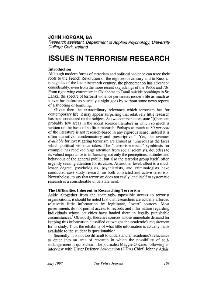 handle is hein.journals/policejl70 and id is 199 raw text is: JOHN HORGAN, BA
Research assistant, Department of Applied Psychology, University
College Cork, Ireland
ISSUES IN TERRORISM RESEARCH
Introduction
Although modem forms of terrorism and political violence can trace their
roots to the French Revolution of the eighteenth century and to Russian
renegades of the late nineteenth century, the phenomenon has advanced
considerably, even from the more recent skyjackings of the 1960s and 70s.
From right-wing extremism in Oklahoma to Tamil suicide bombings in Sri
Lanka, the spectre of terrorist violence permeates modem life as much as
it ever has before as scarcely a night goes by without some news reports
of a shooting or bombing.
Given then the extraordinary relevance which terrorism has for
contemporary life, it may appear surprising that relatively little research
has been conducted on the subject. As two commentators state [t]here are
probably few areas in the social science literature in which so much is
written on the basis of so little research. Perhaps as much as 80 per cent
of the literature is not research-based in any rigorous sense; indeed it is
often narrative, condemnatory and prescriptive.' Yet, the avenues
available for investigating terrorism are almost as numerous as the faces
which political violence takes. The  terrorism-media symbiosis for
example, has received huge attention from social scientists, doubtless to
its valued importance in influencing not only the perceptions, attitudes and
behaviour of the general public, but also the terrorist group itself, often
urgently seeking attention for its cause. At another level, albeit to a much
lesser degree, psychologists, psychiatrists, and criminologists have
conducted case study research on both convicted and active terrorists.
Nevertheless, to say that terrorism does not easily lend itself to systematic
research is a considerable understatement.
The Difficulties Inherent in Researching Terrorism
Aside altogether from the seemingly-impossible access to terrorist
organizations, it should be noted first that researchers are actually afforded
relatively little information by legitimate, overt sources. Most
governments do not permit access to records and information regarding
individuals whose activities have landed them in legally punishable
circumstances.2 Obviously, these are sources whose immediate demand for
keeping this information classified outweighs the academic's requirement
for its study. Thus, the reliability of what little information is actually made
available to the student is questionable.3
Secondly, it is not too difficult to understand an academic's reluctance
to enter into an area of research in which the possibility of self-
endangerment is quite clear. The journalist Maggie O'Kane, following an
interview with Ulster Defence Association (UDA) Chief, Johnny Adair,

The Police Journal

July 1997


