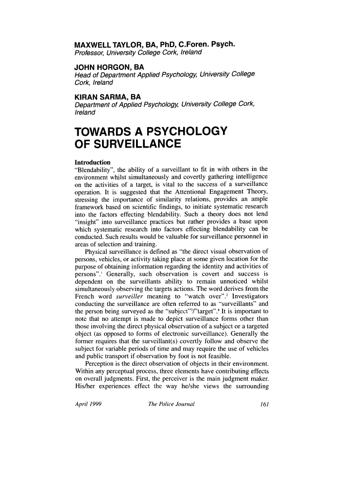 handle is hein.journals/policejl72 and id is 165 raw text is: MAXWELL TAYLOR, BA, PhD, C.Foren. Psych.
Professor, University College Cork, Ireland
JOHN HORGON, BA
Head of Department Applied Psychology, University College
Cork, Ireland
KIRAN SARMA, BA
Department of Applied Psychology, University College Cork,
Ireland
TOWARDS A PSYCHOLOGY
OF SURVEILLANCE
Introduction
Blendability, the ability of a surveillant to fit in with others in the
environment whilst simultaneously and covertly gathering intelligence
on the activities of a target, is vital to the success of a surveillance
operation. It is suggested that the Attentional Engagement Theory,
stressing the importance of similarity relations, provides an ample
framework based on scientific findings, to initiate systematic research
into the factors effecting blendability. Such a theory does not lend
insight into surveillance practices but rather provides a base upon
which systematic research into factors effecting blendability can be
conducted. Such results would be valuable for surveillance personnel in
areas of selection and training.
Physical surveillance is defined as the direct visual observation of
persons, vehicles, or activity taking place at some given location for the
purpose of obtaining information regarding the identity and activities of
persons.' Generally, such observation is covert and success is
dependent on the surveillants ability to remain unnoticed whilst
simultaneously observing the targets actions. The word derives from the
French word surveiller meaning to watch over.2 Investigators
conducting the surveillance are often referred to as surveillants and
the person being surveyed as the subject/target.4 It is important to
note that no attempt is made to depict surveillance forms other than
those involving the direct physical observation of a subject or a targeted
object (as opposed to forms of electronic surveillance). Generally the
former requires that the surveillant(s) covertly follow and observe the
subject for variable periods of time and may require the use of vehicles
and public transport if observation by foot is not feasible.
Perception is the direct observation of objects in their environment.
Within any perceptual process, three elements have contributing effects
on overall judgments. First, the perceiver is the main judgment maker.
His/her experiences effect the way he/she views the surrounding

The Police Journal

April 1999


