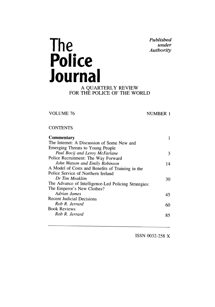 handle is hein.journals/policejl76 and id is 1 raw text is: Published
under
Authority
Police
Journal
A QUARTERLY REVIEW
FOR THE POLICE OF THE WORLD
VOLUME 76                                    NUMBER 1
CONTENTS
Commentary                                             1
The Internet: A Discussion of Some New and
Emerging Threats to Young People
Paul Bocij and Leroy McFarlane                      3
Police Recruitment: The Way Forward
John Watson and Emily Robinson                     14
A Model of Costs and Benefits of Training in the
Police Service of Northern Ireland
Dr Tim Meaklim                                     30
The Advance of Intelligence-Led Policing Strategies:
The Emperor's New Clothes?
Adrian James                                       45
Recent Judicial Decisions
Rob R. Jerrard                                     60
Book Reviews
Rob R. Jerrard                                     85

ISSN 0032-258 X


