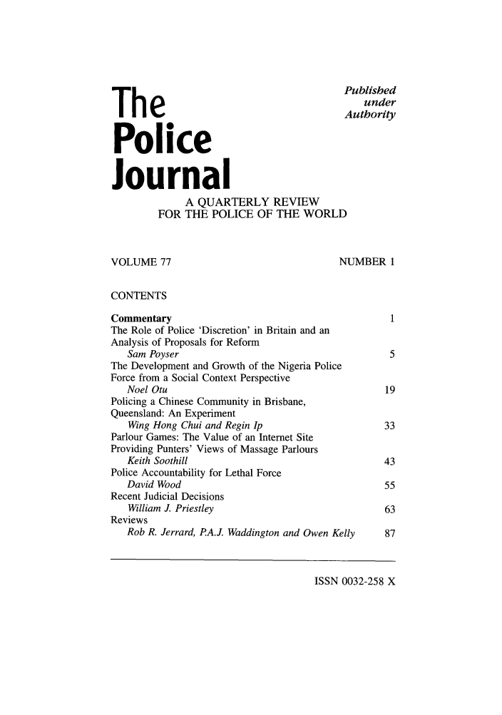 handle is hein.journals/policejl77 and id is 1 raw text is: The                                            Published
Authority
Police
Journal
A QUARTERLY REVIEW
FOR THE POLICE OF THE WORLD
VOLUME 77                                     NUMBER 1
CONTENTS
Commentary                                              1
The Role of Police 'Discretion' in Britain and an
Analysis of Proposals for Reform
Sam Poyser                                           5
The Development and Growth of the Nigeria Police
Force from a Social Context Perspective
Noel Otu                                            19
Policing a Chinese Community in Brisbane,
Queensland: An Experiment
Wing Hong Chui and Regin Ip                        33
Parlour Games: The Value of an Internet Site
Providing Punters' Views of Massage Parlours
Keith Soothill                                     43
Police Accountability for Lethal Force
David Wood                                          55
Recent Judicial Decisions
William J. Priestley                               63
Reviews
Rob R. Jerrard, P.A.J. Waddington and Owen Kelly    87

ISSN 0032-258 X


