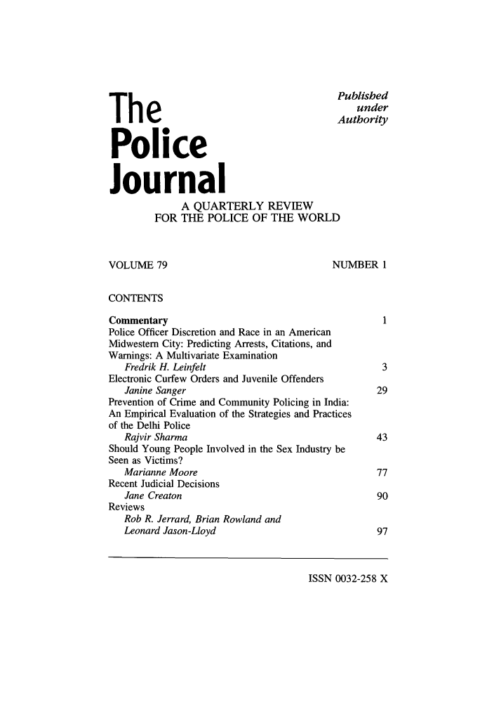 handle is hein.journals/policejl79 and id is 1 raw text is: Published
The                                  under
Authority
Police
Journal
A QUARTERLY REVIEW
FOR THE POLICE OF THE WORLD
VOLUME 79                                    NUMBER 1
CONTENTS
Commentary                                             1
Police Officer Discretion and Race in an American
Midwestern City: Predicting Arrests, Citations, and
Warnings: A Multivariate Examination
Fredrik H. Leinfelt                                 3
Electronic Curfew Orders and Juvenile Offenders
Janine Sanger                                      29
Prevention of Crime and Community Policing in India:
An Empirical Evaluation of the Strategies and Practices
of the Delhi Police
Rajvir Sharma                                      43
Should Young People Involved in the Sex Industry be
Seen as Victims?
Marianne Moore                                     77
Recent Judicial Decisions
Jane Creaton                                       90
Reviews
Rob R. Jerrard, Brian Rowland and
Leonard Jason-Lloyd                                97

ISSN 0032-258 X


