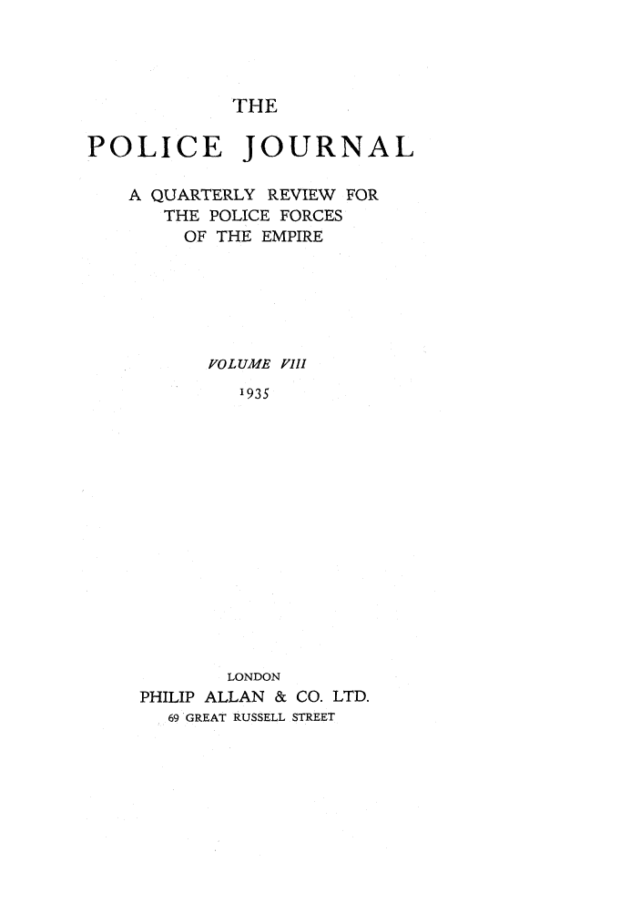 handle is hein.journals/policejl8 and id is 1 raw text is: THE

POLICE JOURNAL
A QUARTERLY REVIEW FOR
THE POLICE FORCES
OF THE EMPIRE
FOLUME FIII
1935
LONDON
PHILIP ALLAN & CO. LTD.
69 GREAT RUSSELL STREET


