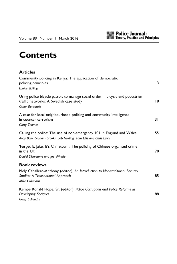 handle is hein.journals/policejl89 and id is 1 raw text is: 






                                                         Police   Journal:
Volume  89  Number   I  March 201 6                      Theory, Practice and Principles



Contents



Articles
Community   policing in Kenya: The application of democratic
policing principles                                                               3
Louise Skilling

Using police bicycle patrols to manage social order in bicycle and pedestrian
traffic networks: A Swedish case study                                           18
Oscar Rantatalo

A case for local neighbourhood policing and community  intelligence
in counter terrorism                                                            31
Garry Thomas

Calling the police: The use of non-emergency 101 in England and Wales      55
Andy Bain, Graham Brooks, Bob Golding, Tom Ellis and Chris Lewis

'Forget it, Jake. It's Chinatown': The policing of Chinese organised crime
in the UK                                                                       70
Daniel Silverstone and joe Whittle

Book   reviews
Mely Caballero-Anthony  (editor), An Introduction to Non-traditional Security
Studies: A Transnational Approach                                               85
Mike Coliandris

Kempe   Ronald Hope,  Sr. (editor), Police Corruption and Police Reforms in
Developing Societies                                                            88
Geoff Coliandris



