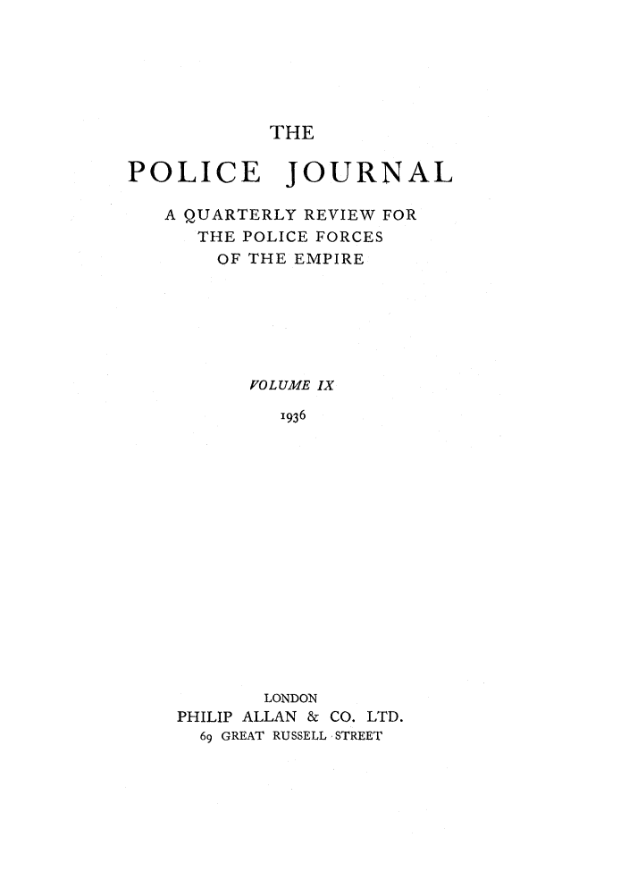 handle is hein.journals/policejl9 and id is 1 raw text is: THE

POLICE JOURNAL
A QUARTERLY REVIEW FOR
THE POLICE FORCES
OF THE EMPIRE
VOLUME IX
1936
LONDON
PHILIP ALLAN & CO. LTD.
69 GREAT RUSSELL STREET


