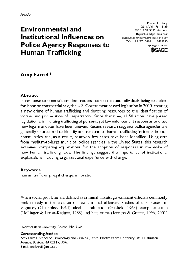 handle is hein.journals/policqurt17 and id is 1 raw text is: 

Article

                                                                    Police Quarterly
                                                                 2014, Vol. 17(1) 3-29
Environmental and                                             ©2013 SAGE Publications
                                                              Reprints and permissions:
Institutional Influences on                            sagepub.com/journalsPermissions.nav
                                                         DOI: 10.1 177/1098611113495050
Police Agency             Responses to                              pqx.sagepub.corn

Human Trafficking                                                     *AGE




Amy Farrell'




Abstract
In response to domestic and international concern about individuals being exploited
for labor or commercial sex, the U.S. Government passed legislation in 2000, creating
a new  crime of human  trafficking and devoting resources to the identification of
victims and prosecution of perpetrators. Since that time, all 50 states have passed
legislation criminalizing trafficking of persons, yet law enforcement responses to these
new  legal mandates have been uneven. Recent research suggests police agencies are
generally unprepared to identify and respond to human trafficking incidents in local
communities  and, as a result, relatively few cases have been identified. Using data
from  medium-to-large municipal police agencies in the United States, this research
examines  competing  explanations for the adoption of responses  in the wake  of
new  human   trafficking laws. The findings suggest the importance of institutional
explanations including organizational experience with change.


Keywords
human  trafficking, legal change, innovation




When  social problems are defined as criminal threats, government officials commonly
seek remedy  in the creation of new criminal offenses. Studies of this process in
vagrancy  (Chambliss, 1964), alcohol prohibition (Gusfield, 1963), computer crime
(Hollinger & Lanza-Kaduce,  1988) and hate crime (Jenness & Grattet, 1996, 2001)


'Northeastern University, Boston, MA, USA
Corresponding Author:
Amy Farrell, School of Criminology and Criminal justice, Northeastern University, 360 Huntington
Avenue, Boston, MA 02115, USA.
Email: am.farrell@neu.edu


