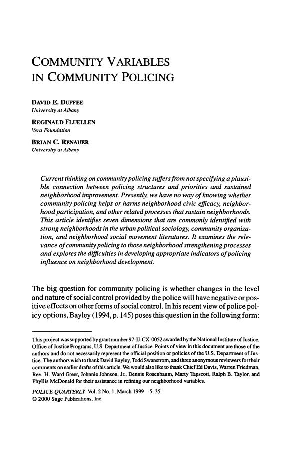 handle is hein.journals/policqurt2 and id is 1 raw text is: 







COMMUNITY VARIABLES

IN   COMMUNITY POLICING


DAVID  E. DUFFEE
University at Albany
REGINALD   FLUELLEN
Vera Foundation
BRIAN  C. RENAUER
University at Albany



   Current thinking on community policing suffers from not specifying a plausi-
   ble connection  between policing structures and priorities and sustained
   neighborhood  improvement. Presently, we have no way of knowing whether
   community  policing helps or harms neighborhood civic efficacy, neighbor-
   hood participation, and other related processes that sustain neighborhoods.
   This article identifies seven dimensions that are commonly identified with
   strong neighborhoods in the urban political sociology, community organiza-
   tion, and neighborhood social movement  literatures. It examines the rele-
   vance ofcommunity  policing to those neighborhood strengthening processes
   and explores the difficulties in developing appropriate indicators of policing
   influence on neighborhood development.


The  big question  for community   policing is whether  changes  in the level
and nature  of social control provided by the police will have negative or pos-
itive effects on other forms of social control. In his recent view of police pol-
icy options, Bayley  (1994, p. 145) poses this question in the following form:


This project was supported by grant number 97-IJ-CX-0052 awarded by the National Institute of Justice,
Office of Justice Programs, U.S. Department of Justice. Points of view in this document are those of the
authors and do not necessarily represent the official position or policies of the U.S. Department of Jus-
tice. The authors wish to thank David Bayley, Todd Swanstrom, and three anonymous reviewers for their
comments on earlier drafts of this article. We would also like to thank Chief Ed Davis, Warren Friedman,
Rev. H. Ward Greer, Johnnie Johnson, Jr., Dennis Rosenbaum, Marty Tapscott, Ralph B. Taylor, and
Phyllis McDonald for their assistance in refining our neighborhood variables.
POLICE  QUARTERLY  Vol. 2 No. 1, March 1999 5-35
@ 2000 Sage Publications, Inc.



