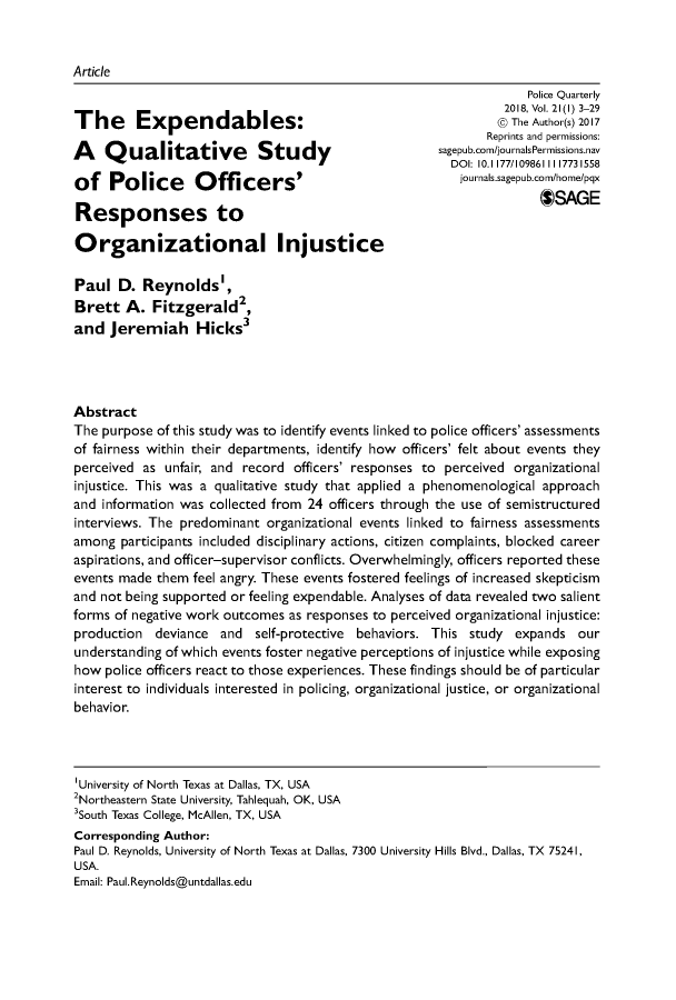 handle is hein.journals/policqurt21 and id is 1 raw text is: 


Article
                                                                 Police Quarterly
                                                              2018, Vol. 21(l) 3-29
The                                                            The Author(s) 2017
               The    E  penda les:Reprints and permissions:
A Qualitative Study s
                                                      DOI: 10. 1177/109861111773 1558
of   Police       Officers'                             ournals.sagepub.com/hoe/pqx

Responses to                                                       OSAGE

Organizational Injustice

Paul   D. Reynolds',
Brett   A. Fitzgerald2
and  Jeremiah Hicksp3




Abstract
The purpose of this study was to identify events linked to police officers' assessments
of fairness within their departments, identify how officers' felt about events they
perceived as unfair, and record officers' responses to perceived organizational
injustice. This was a qualitative study that applied a phenomenological approach
and information was collected from 24 officers through the use of semistructured
interviews. The predominant organizational events linked to fairness assessments
among  participants included disciplinary actions, citizen complaints, blocked career
aspirations, and officer-supervisor conflicts. Overwhelmingly, officers reported these
events made them feel angry. These events fostered feelings of increased skepticism
and not being supported or feeling expendable. Analyses of data revealed two salient
forms of negative work outcomes as responses to perceived organizational injustice:
production  deviance and  self-protective behaviors. This study expands  our
understanding of which events foster negative perceptions of injustice while exposing
how  police officers react to those experiences. These findings should be of particular
interest to individuals interested in policing, organizational justice, or organizational
behavior.




'University of North Texas at Dallas, TX, USA
2Northeastern State University, Tahlequah, OK, USA
3South Texas College, McAllen, TX, USA
Corresponding Author:
Paul D. Reynolds, University of North Texas at Dallas, 7300 University Hills Blvd., Dallas, TX 75241,
USA.
Email: Paul.Reynolds@untdallas.edu


