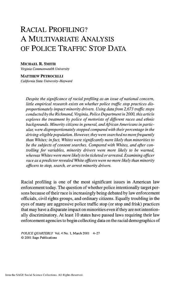 handle is hein.journals/policqurt4 and id is 1 raw text is: 




RACIAL PROFILING?

A   MULTIVARIATE ANALYSIS

OF POLICE TRAFFIC STOP DATA


MICHAEL   R. SMITH
Virginia Commonwealth University
MATTHEW   PETROCELLI
California State University-Hayward



   Despite the significance of racial profiling as an issue of national concern,
   little empirical research exists on whether police traffic stop practices dis-
   proportionately impact minority drivers. Using data from 2,673 traffic stops
   conducted by the Richmond, Virginia, Police Department in 2000, this article
   explores the treatment by police of motorists of different races and ethnic
   backgrounds. Minority citizens in general, and African Americans in partic-
   ular were disproportionately stopped compared with their percentage in the
   driving-eligible population. Howeve, they were searched no more frequently
   than Whites; in fact, Whites were significantly more likely than minorities to
   be the subjects of consent searches. Compared with Whites, and after con-
   trolling for variables, minority drivers were more likely to be warned,
   whereas Whites were more likely to be ticketed or arrested. Examining officer
   race as a predictor revealed White officers were no more likely than minority
   officers to stop, search, or arrest minority drivers.


Racial  profiling is one of the most significant issues in American  law
enforcement  today. The question of whether police intentionally target per-
sons because of their race is increasingly being debated by law enforcement
officials, civil rights groups, and ordinary citizens. Equally troubling in the
eyes of many  are aggressive police traffic stop (or stop and frisk) practices
that may have a disparate impact on minorities even if they are not intention-
ally discriminatory. At least 10 states have passed laws requiring their law
enforcement  agencies to begin collecting data on the racial demographics of

POLICE QUARTERLY  Vol. 4 No. 1, March 2001 4-27
@ 2001 Sage Publications


from the SAGE Social Science Collections. All Rights Reserved.


