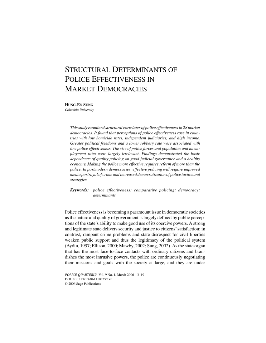 handle is hein.journals/policqurt9 and id is 1 raw text is: 














STRUCTURAL DETERMINANTS OF

POLICE EFFECTIVENESS IN

MARKET DEMOCRACIES


HUNG-EN  SUNG
Columbia University



   This study examined structural correlates of police effectiveness in 28 market
   democracies. It found that perceptions of police effectiveness rose in coun-
   tries with low homicide rates, independent judiciaries, and high income.
   Greater political freedoms and a lower robbery rate were associated with
   low police effectiveness. The size of police forces and population and unem-
   ployment rates were largely irrelevant. Findings demonstrated the basic
   dependence of quality policing on good judicial governance and a healthy
   economy. Making the police more effective requires reform of more than the
   police. In postmodern democracies, effective policing will require improved
   media portrayal ofcrime and increased democratization ofpolice tactics and
   strategies.

   Keywords:  police effectiveness; comparative policing; democracy;
              determinants



Police effectiveness is becoming a paramount issue in democratic societies
as the nature and quality of government is largely defined by public percep-
tions of the state's ability to make good use of its coercive powers. A strong
and legitimate state delivers security and justice to citizens' satisfaction; in
contrast, rampant crime problems and  state disrespect for civil liberties
weaken  public support and  thus the legitimacy of the political system
(Aydin, 1997; Ellison, 2000; Mawby, 2002; Sung, 2002). As the state organ
that has the most face-to-face contacts with ordinary citizens and bran-
dishes the most intrusive powers, the police are continuously negotiating
their missions and goals with the society at large, and they are under

POLICE QUARTERLY Vol. 9 No. 1, March 2006 3-19
DOI: 10.1177/1098611103257061
© 2006 Sage Publications


