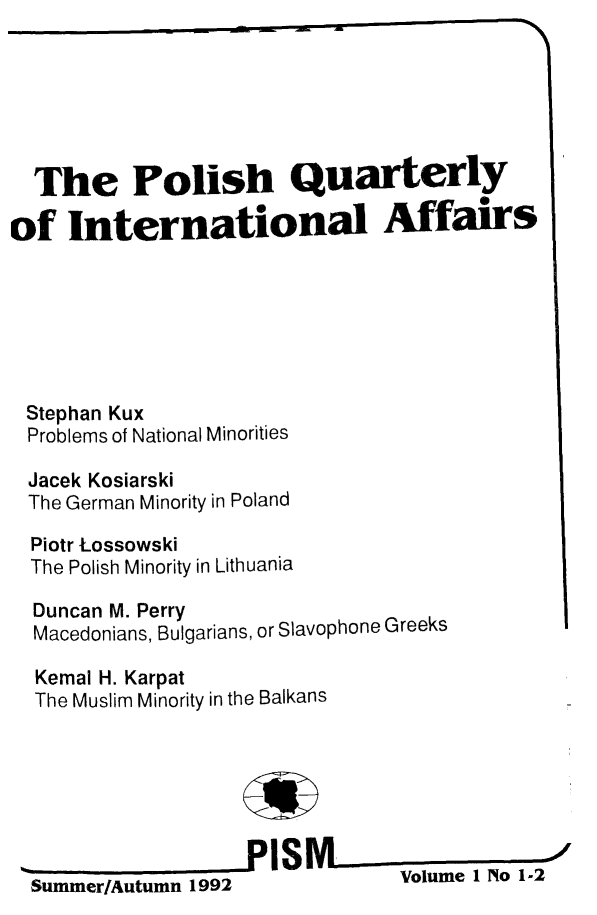 handle is hein.journals/polqurint1 and id is 1 raw text is: 






  The Polish Quarterly

of International Affairs






Stephan Kux
Problems of National Minorities

Jacek Kosiarski
The German Minority in Poland

  Piotr Lossowski
  The Polish Minority in Lithuania

  Duncan M. Perry
  Macedonians, Bulgarians, or Slavophone Greeks

  Kemal H. Karpat
  The Muslim Minority in the Balkans







  Summer/Autumn 1992            Volume 1 No 1-2


