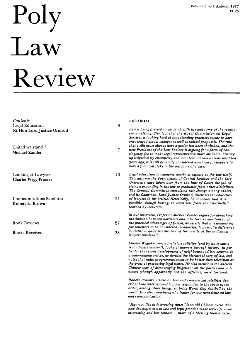 handle is hein.journals/polylawr3 and id is 1 raw text is: Poly
Law
Review

Volume 3 no 1 Autumn 1977
£1.25

Contents
Legal Education
Rt Hon Lord Justice Ormrod
United we stand ?
Michael Zander
Looking at Lawyers
Charles Wegg-Prosser
Communications Satellites
Robert L. Brown
Book Reviews
Books Received

EDITORIAL

Law is being pressed to catch up with life and some of the results
are unsettling. The fact that the Royal Commission on Legal
Services is looking hard at long-standing practices seems to have
encouraged actual changes as well as radical proposals. The rule
that a silk must always have a junior has been abolished, and the
7     new President of the Law Society is arguing for a form of con-
tingency fee to make legal representation more available. Stirring
up litigation by champerty and maintenance was a crime until ten
years ago; it is still generally considered unethical for lawyers to
have a financial stake in the outcome of a case.
10      Legal education is changing nearly as rapidly as the law itself.
This autumn the Polytechnic of Central London and the City
University have taken over from the Inns of Court the job of
giving a grounding in the law to graduates from other disciplines.
The Ormrod Committee stimulated this change among others,
and its Chairman, Lord Justice Ormrod, discusses the education
21      of lawyers in his article. Heretically, he concedes that it is
possible, though boring, to learn law from the nutshells
scorned by lecturers.
In our interview, Professor Michael Zander argues for abolishing
the division between barristers and solicitors. In addition to all
27      the practical advantages of fusion, he asserts that it is demeaning
for solicitors to be considered second-class lawyers, a difference
in status - quite irrespective of the merits of the individual
lawyers involved.
Charles Wegg-Prosser, a first-class solicitor (and by no means a
second-class lawyer!), looks at lawyers through history, in par-
ticular the recent development of neighbourhood law centres. In
a wide-ranging article, he derides the Marxist theory of law, and
notes that radio programmes seem to be better than television or
the press at presenting legal issues. He also mentions the ancient
Chinese way of discouraging litigation: all the parties and wit-
nesses (though apparently not the officials) were tortured.
Robert Brown's article on law and commercial satellites des-
cribes how international law has responded to the space age in
order, among other things, to bring World Cup football to the
world. It is also something of a trailer for our next issue on law
and communication.
May you live in interesting times is an old Chinese curse. The
new developments in law and legal practice make legal life more
interesting and less remote - more of a blessing than a curse.


