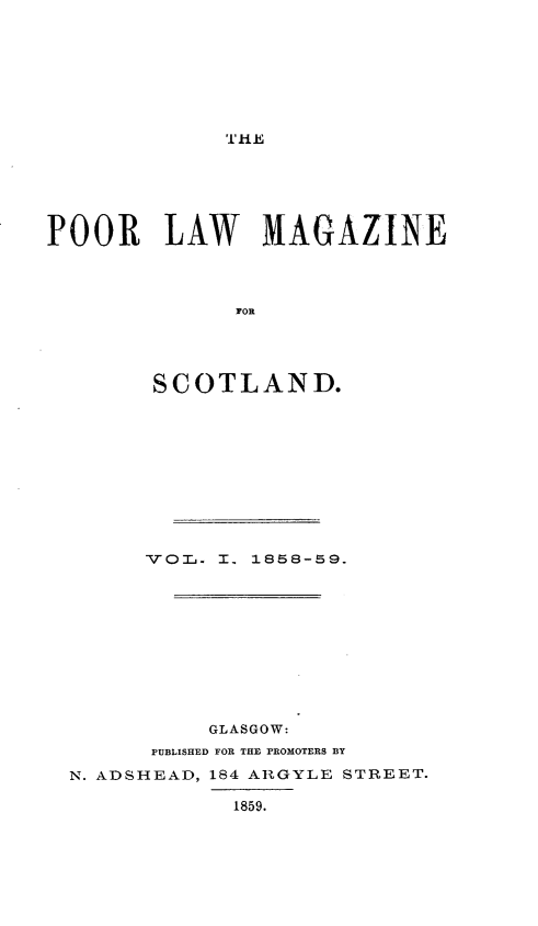handle is hein.journals/poolascot1 and id is 1 raw text is: ï»¿THE Jj

POOR LAW MAGAZINE
SCOTLAND.

VOT   I., 1858-59.
GLASGOW:
PUBLISHED FOR THE PROMOTERS BY
N. ADSHEAD, 184 ARGYLE STREET.
1859.


