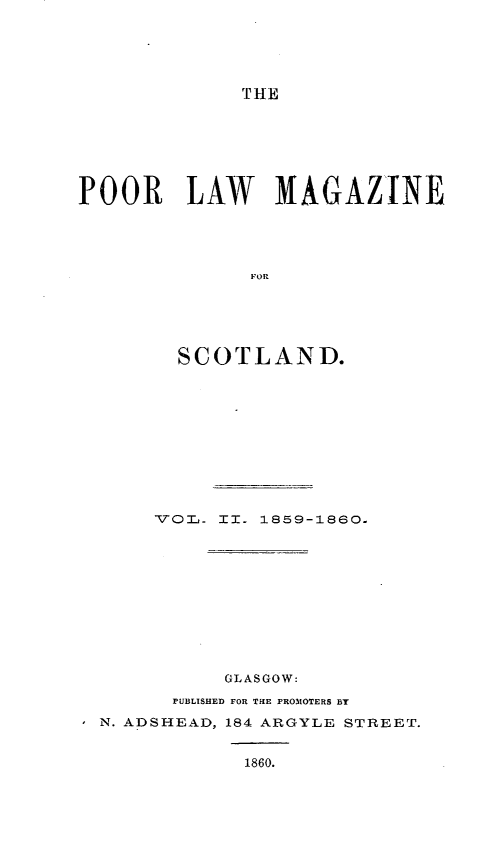 handle is hein.journals/poolascot2 and id is 1 raw text is: ï»¿THE

POOR

LAW MAGAZINE

SCOTLAND.

VOLd-

II.

1859-1860.

GLASGOW:
PUBLISHED FOR TaIE PROMOTERS BY
-N. ADSHEAD, 184 ARGYLE STREET.

1860.


