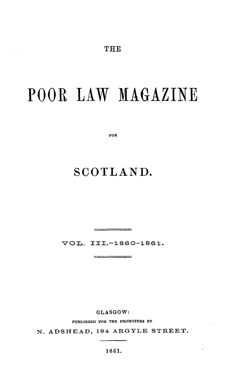 handle is hein.journals/poolascot3 and id is 1 raw text is: 




THE


POOR LAW MAGAZINE



               FOR




        SCOTLAND.


voI.


III..-1860-1861.


           GLASGOW:
      PUBLISHED FOR THE PROMOTERS BY
N. ADSHEAD, 184 ARGYLE STREET.


1861.


