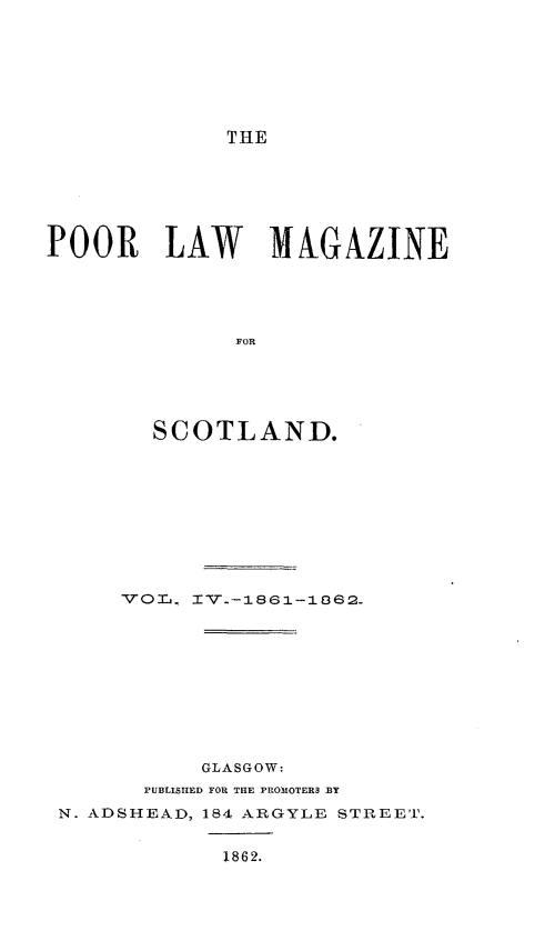 handle is hein.journals/poolascot4 and id is 1 raw text is: ï»¿THE

POOR LAW MAGAZINE
FOR
SCOTLAND.

VL0, IV.-1861-1862.
GLASGOW:
PUBLISHED FOR THE PROMOTERS BY
N. ADSHEAD, 184 ARGYLE STREET.
1862.


