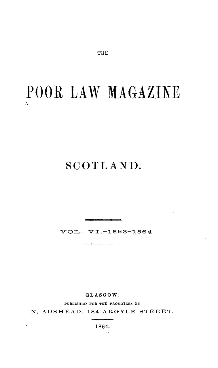 handle is hein.journals/poolascot6 and id is 1 raw text is: 





TIlE


POOR LAW MAGAZINE








        SCOTLAND.







        VO0 a, VI.-1863-16







           GLASGOW:
       PUBLISHED FOR THE PROM1OTERS BT
 N. ADSHEAD, 184 ARGYLE STREET.

             1864.


