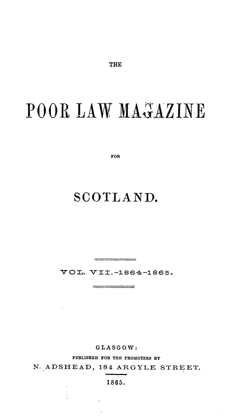 handle is hein.journals/poolascot7 and id is 1 raw text is: ï»¿THE

POOR LAW MMAZINE
FOR
SCOTLAND.

GLASGOW:
PUBLISHED FOR THE PROMOTERS BY
N. ADSHEAD, 184 ARGYLE STREET.
1865.


