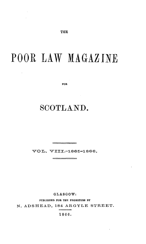 handle is hein.journals/poolascot8 and id is 1 raw text is: ï»¿THE

POOR LAW MAGAZINE
FOR
SCOTLAND.

VOL. VIII.-186E-1866.
GLASGOW:
PUBLISHED. FOR THE PROMOTERS BY
N. ADSHEAD, 184 ARGYLE STREET.
1866.


