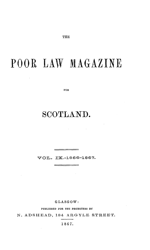 handle is hein.journals/poolascot9 and id is 1 raw text is: ï»¿THE

POOR LAW MAGAZINE
FOR
SCOTLAND.

GLASGOW:
PUBLISHED FOR THE PROMOTERS BY
N. ADSHEAD, 184 ARGYLE STREET.
1867.


