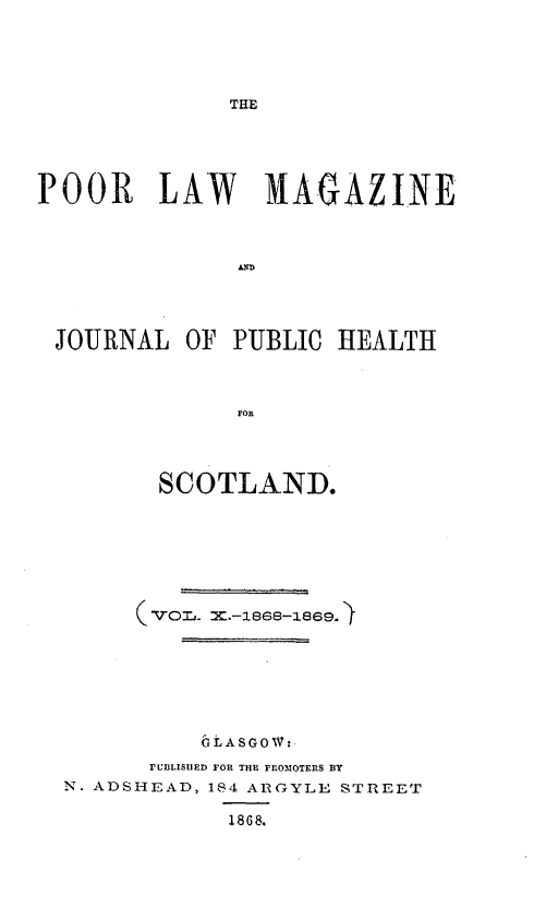 handle is hein.journals/poopubs1 and id is 1 raw text is: ï»¿THE

POOR LAW MAGAZINE
JOURNAL OF PUBLIC HEALTH
FOR
SCOTLAND.

bLASGOW:
rUBLISUED FOR THE FROMOTERS BY
N. ADSHEAD, 184 ARGYLE STREET
1868.


