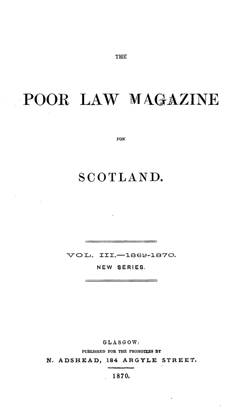 handle is hein.journals/poopubs3 and id is 1 raw text is: POOR LAW MV NGAZINE
FOR
SCOTLAND.

NEW SERIES.

GLASGOW:
PUBLISHED FOR THE PRO3O RS BY
N. ADSHEAD, 184 ARGYLE STREET.
1870,


