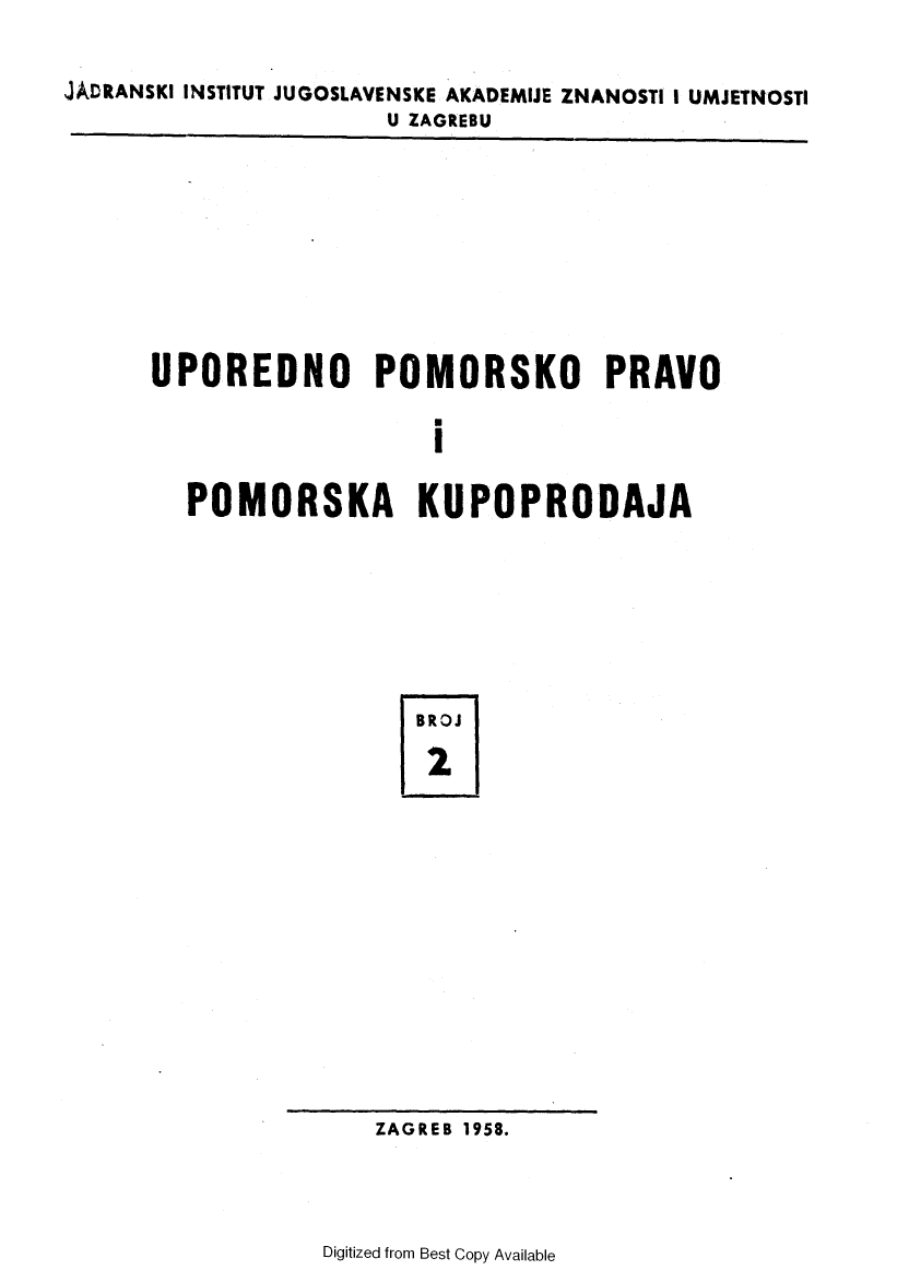 handle is hein.journals/poredmv2 and id is 1 raw text is: 

JADRANSKI INSTITUT JUGOSLAVENSKE AKADEMIJE ZNANOSTI I UMJETNOSTI
                      U ZAGREBU


UPOREDNO POMORSKO PRAVO

                   I

  POMORSKA KUPOPRODAJA


BROJ

2


ZAGREB 1958.


Digitized from Best Copy Available


