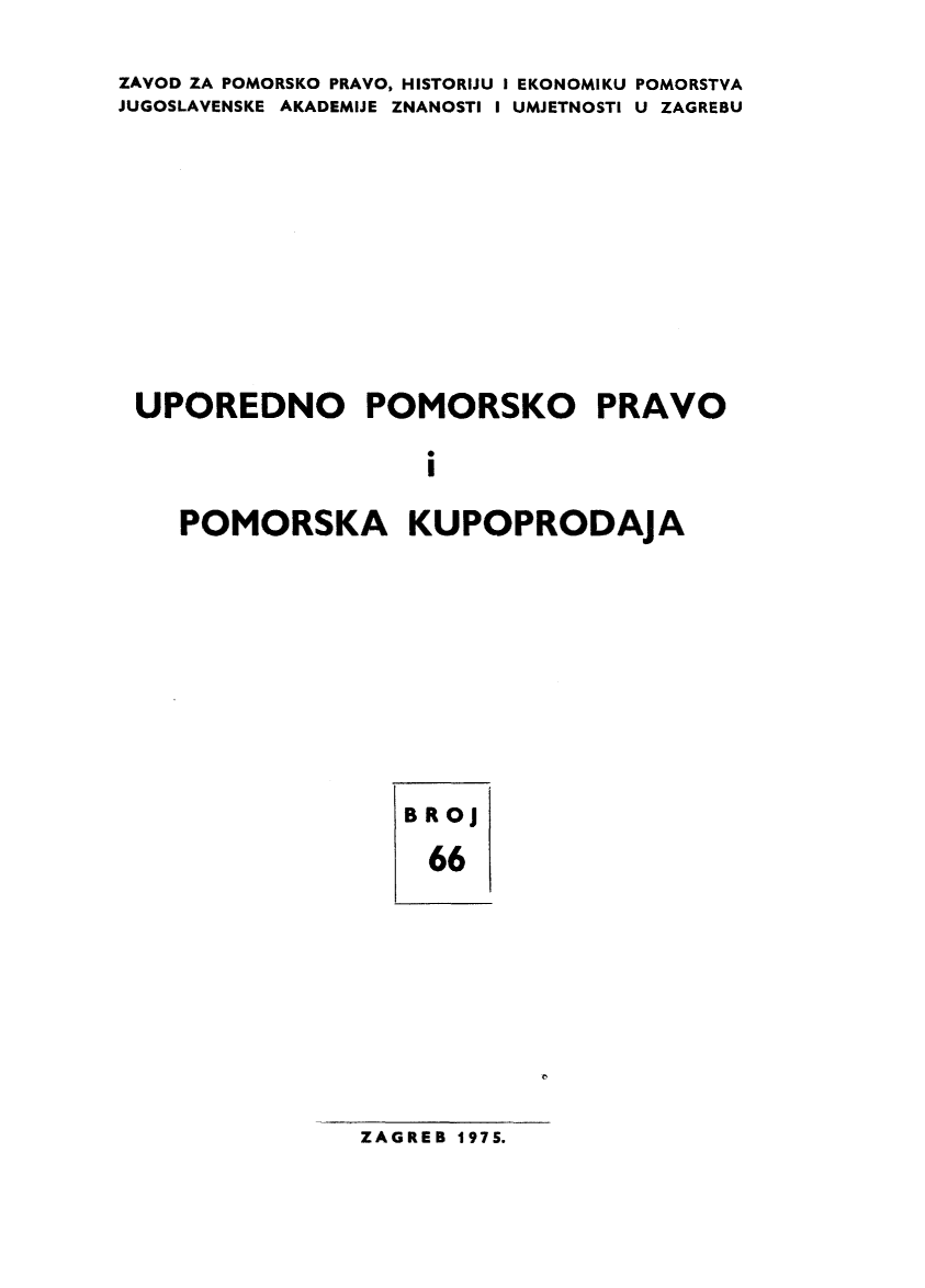 handle is hein.journals/poredmv66 and id is 1 raw text is: 
ZAVOD ZA POMORSKO PRAVO, HISTORIJU I EKONOMIKU POMORSTVA
JUGOSLAVENSKE AKADEMIJE ZNANOSTI I UMJETNOSTI U ZAGREBU









UPOREDNO POMORSKO PRAVO

                    i

    POMORSKA KUPOPRODAJA


BROJ
  66


ZAGREB 1975.


