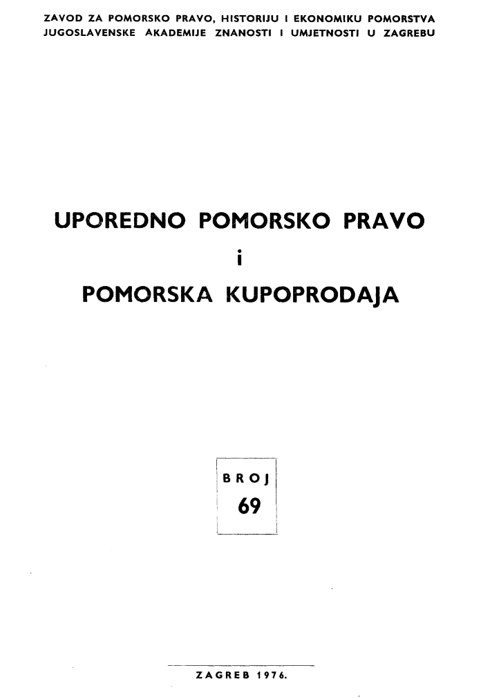 handle is hein.journals/poredmv69 and id is 1 raw text is: ZAVOD ZA POMORSKO PRAVO, HISTORIJU I EKONOMIKU POMORSTVA
JUGOSLAVENSKE AKADEMIJE ZNANOSTI I UMJETNOSTI U ZAGREBU









UPOREDNO POMORSKO PRAVO

                    i

    POMORSKA KUPOPRODAJA


BRoj
  69


ZAGREB 1976.


