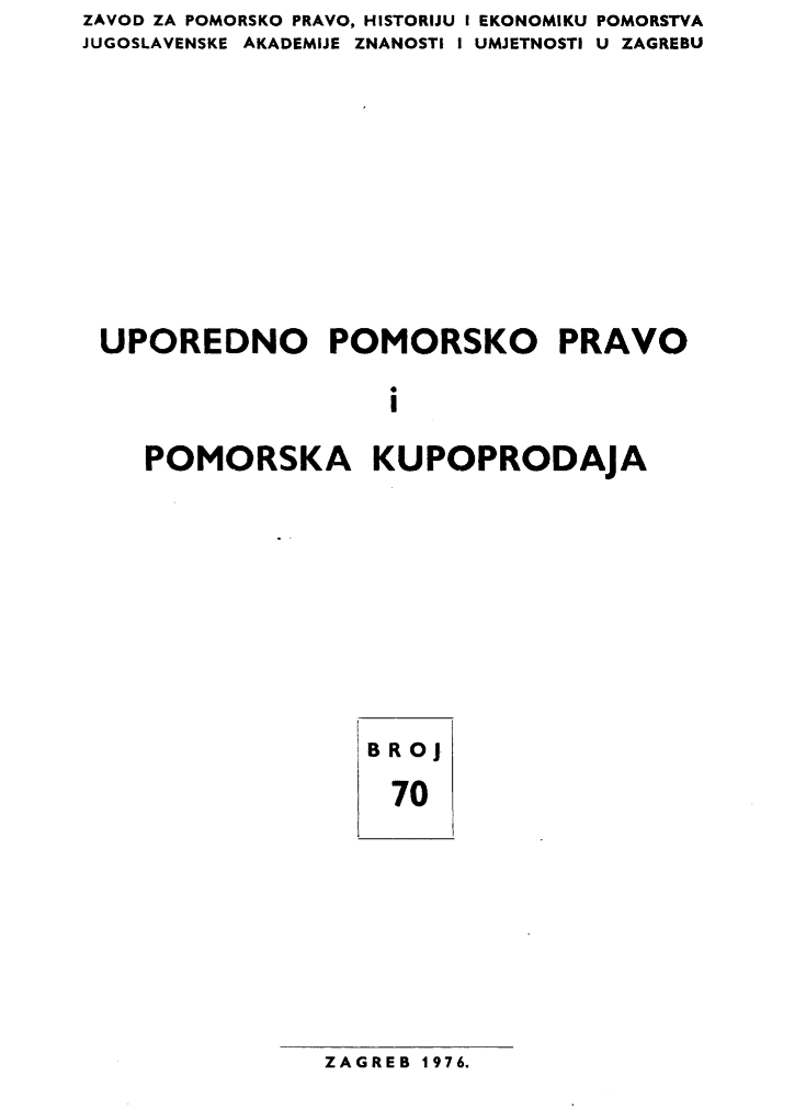 handle is hein.journals/poredmv70 and id is 1 raw text is: ZAVOD ZA POMORSKO PRAVO, HISTORIJU I EKONOMIKU POMORSTVA
JUGOSLAVENSKE AKADEMIJE ZNANOSTI I UMJETNOSTI U ZAGREBU









UPOREDNO POMORSKO PRAVO

                    i

    POMORSKA KUPOPRODAJA


BRoJ
  70


ZAGREB 1976.


