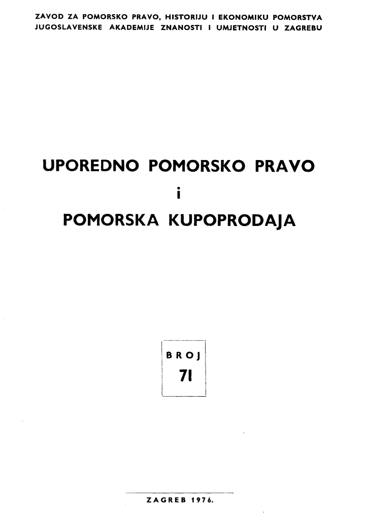 handle is hein.journals/poredmv71 and id is 1 raw text is: 
ZAVOD ZA POMORSKO PRAVO, HISTORIJU I
JUGOSLAVENSKE AKADEMIJE ZNANOSTI I


EKONOMIKU POMORSTVA
UMJETNOSTI U ZAGREBU


UPOREDNO POMORSKO PRAVO


                   i


   POMORSKA KUPOPRODAJA


BROj

  71


ZAGREB 1976.


