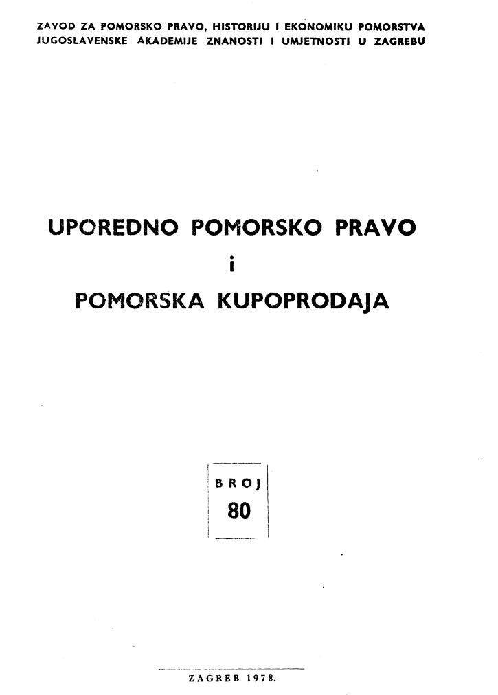 handle is hein.journals/poredmv80 and id is 1 raw text is: 
ZAVOD ZA POMORSKO PRAVO, HISTORIJU I EKONOMIKU POMORSTVA
JUGOSLAVENSKE AKADEMIJE ZNANOSTI I UMJETNOSTI U ZAGREBU












UPOREDNO POMORSKO PRAVO

                    S
                    I

    POMORSKA KUPOPRODAjA


BROJ

80


ZAGREB 1978.


