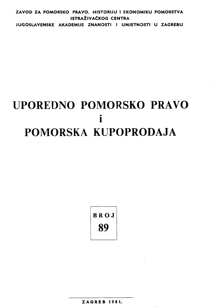 handle is hein.journals/poredmv89 and id is 1 raw text is: 
ZAVOD ZA POMORSKO PRAVO, HISTORIJU I EKONOMIKU POMORSTVA
              ISTRA±lVACKOG CENTRA
 JUGOSLAVENSKE AKADEMIJE ZNANOSTI I UMJETNOSTI U ZAGREBU












UPOREDNO POMORSKO PRAVO

                    i

   POMORSKA KUPOPRODAJA


BROJ

89


ZAGREB 1981.


