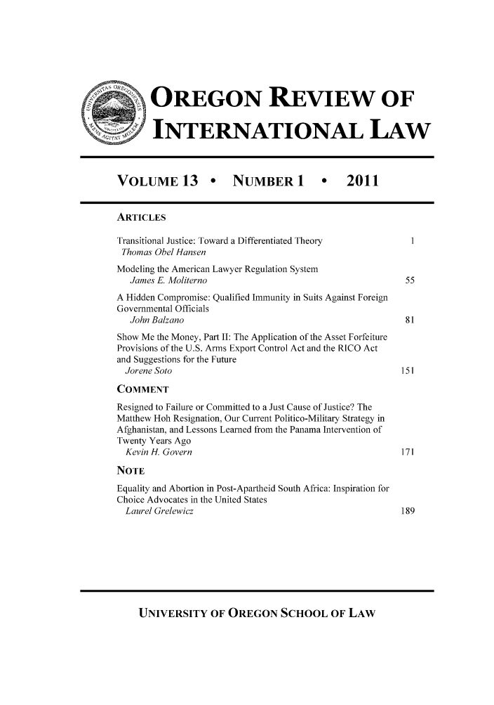 handle is hein.journals/porril13 and id is 1 raw text is: OREGON REVIEW OF
INTERNATIONAL LAW
VOLUME 13  NUMBER 1                               2011
ARTICLES
Transitional Justice: Toward a Differentiated Theory
Thomas Obel Hansen
Modeling the American Lawyer Regulation System
James E. Moliterno                                            55
A Hidden Compromise: Qualified Immunity in Suits Against Foreign
Governmental Officials
John Balzano                                                  81
Show Me the Money, Part II: The Application of the Asset Forfeiture
Provisions of the U.S. Arms Export Control Act and the RICO Act
and Suggestions for the Future
Jorene Soto                                                   151
COMMENT
Resigned to Failure or Committed to a Just Cause of Justice? The
Matthew Hoh Resignation, Our Current Politico-Military Strategy in
Afghanistan, and Lessons Learned from the Panama Intervention of
Twenty Years Ago
Kevin H. Govern                                               171
NOTE
Equality and Abortion in Post-Apartheid South Africa: Inspiration for
Choice Advocates in the United States
Laurel Grelewicz                                              189

UNIVERSITY OF OREGON SCHOOL OF LAW



