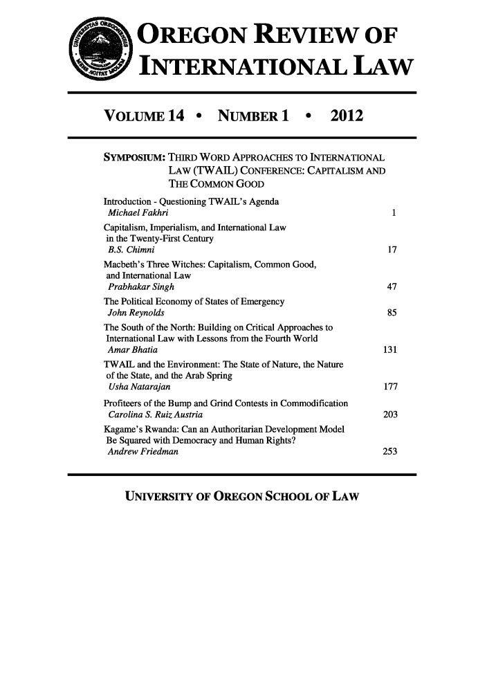 handle is hein.journals/porril14 and id is 1 raw text is: OREGON REVIEW OF
INTERNATIONAL LAW

VOLUME 14 * NUMBER 1 * 2012
SYMPosIuM: THIRD WORD APPROACHES TO INTERNATIONAL
LAW (TWAIL) CONFERENCE: CAPITALISM AND
THE COMMON GOOD
Introduction - Questioning TWAIL's Agenda
Michael Fakhri                                                 1
Capitalism, Imperialism, and International Law
in the Twenty-First Century
B.S. Chimni                                                   17
Macbeth's Three Witches: Capitalism, Common Good,
and International Law
Prabhakar Singh                                              47
The Political Economy of States of Emergency
John Reynolds                                                 85
The South of the North: Building on Critical Approaches to
International Law with Lessons from the Fourth World
Amar Bhatia                                                  131
TWAIL and the Environment: The State of Nature, the Nature
of the State, and the Arab Spring
Usha Natarajan                                              177
Profiteers of the Bump and Grind Contests in Commodification
Carolina S. Ruiz Austria                                    203
Kagame's Rwanda: Can an Authoritarian Development Model
Be Squared with Democracy and Human Rights?
Andrew Friedman                                              253

UNIVERSITY OF OREGON SCHOOL OF LAW


