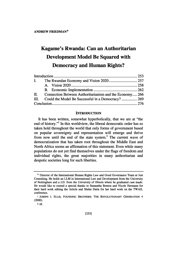 handle is hein.journals/porril14 and id is 259 raw text is: ANDREW FRIEDMAN*

Kagame's Rwanda: Can an Authoritarian
Development Model Be Squared with
Democracy and Human Rights?
Introduction  ...................................................................................... 253
I.     The Rwandan Economy and Vision 2020 ............................. 257
A .  V ision  2020  .................................................................... 258
B. Economic Implementation ............................................. 262
II.    Connection Between Authoritarianism and the Economy ..... 266
III.   Could the Model Be Successful in a Democracy? ................ 269
C onclusion  ........................................................................................ 276
INTRODUCTION
It has been written, somewhat hyperbolically, that we are at the
end of history.1 In this worldview, the liberal democratic order has so
taken hold throughout the world that only forms of government based
on popular sovereignty and representation will emerge and thrive
from  now until the end of the state system. The current wave of
democratization that has taken root throughout the Middle East and
North Africa seems an affirmation of this statement. Even while many
populations do not yet find themselves under the flags of freedom and
individual rights, the great majorities in many authoritarian and
despotic societies long for such liberties.
* Director of the International Human Rights Law and Good Governance Team at Just
Consulting. He holds an LLM in International Law and Development from the University
of Nottingham and a J.D. from the University of Illinois where he graduated cum laude.
He would like to extend a special thanks to Samantha Benton and Nicole Hermann for
their hard work editing the Article and Shehn Datta for her hard work on the TWAIL
conference.
1 JOSEPH J. ELLIS, FOUNDING BROTHERS: THE REvOLUTIONARY GENERATION 4
(2000).
2 Id.

[253]


