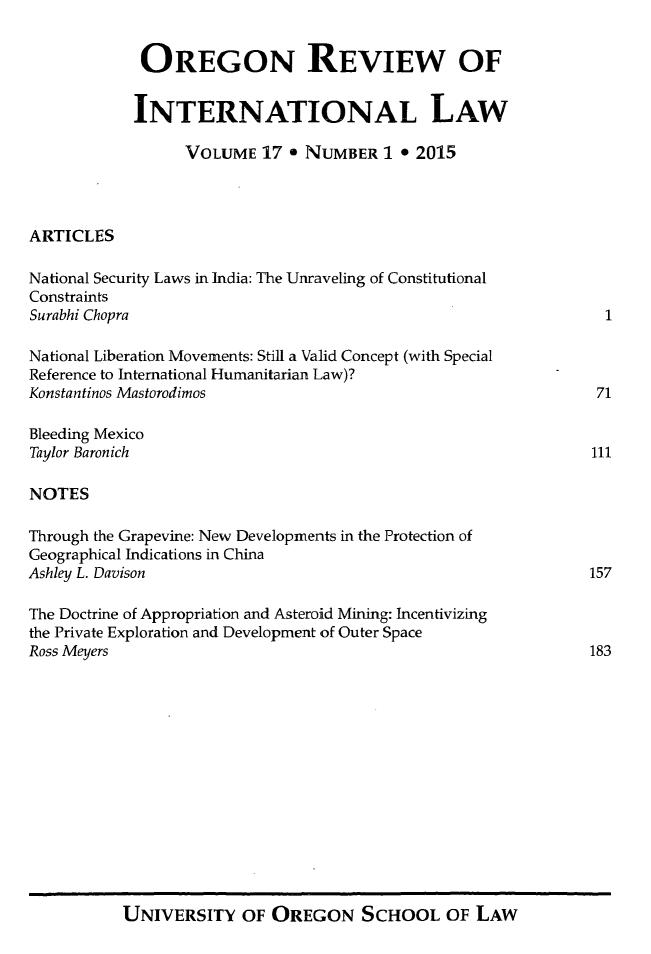 handle is hein.journals/porril17 and id is 1 raw text is: 


             OREGON REVIEW OF


             INTERNATIONAL LAW

                  VOLUME  17  * NUMBER  1 * 2015




ARTICLES

National Security Laws in India: The Unraveling of Constitutional
Constraints
Surabhi Chopra                                                   1

National Liberation Movements: Still a Valid Concept (with Special
Reference to International Humanitarian Law)?
Konstantinos Mastorodimos                                       71

Bleeding Mexico
Taylor Baronich                                                 111

NOTES

Through the Grapevine: New Developments in the Protection of
Geographical Indications in China
Ashley L. Davison                                               157

The Doctrine of Appropriation and Asteroid Mining: Incentivizing
the Private Exploration and Development of Outer Space
Ross Meyers                                                     183


UNIVERSITY OF OREGON SCHOOL OF LAW



