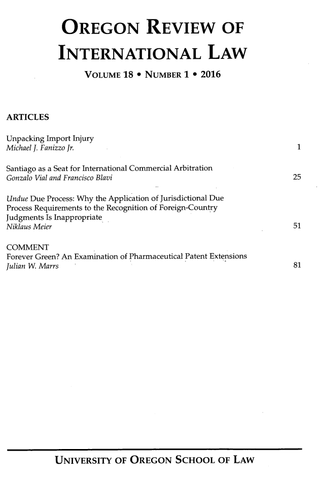 handle is hein.journals/porril18 and id is 1 raw text is: 

            OREGON REVIEW OF


            INTERNATIONAL LAW

                 VOLUME  18 * NUMBER  1 * 2016




ARTICLES

Unpacking Import Injury
Michael J. Fanizzo Jr.                                        1

Santiago as a Seat for International Commercial Arbitration
Gonzalo Vial and Francisco Blavi                             25

Undue Due Process: Why the Application of Jurisdictional Due
Process Requirements to the Recognition of Foreign-Country
Judgments Is Inappropriate
Niklaus Meier                                                51

COMMENT
Forever Green? An Examination of Pharmaceutical Patent Extensions
Julian W. Marrs                                              81


UNIVERSITY   OF OREGON SCHOOL OF LAW


