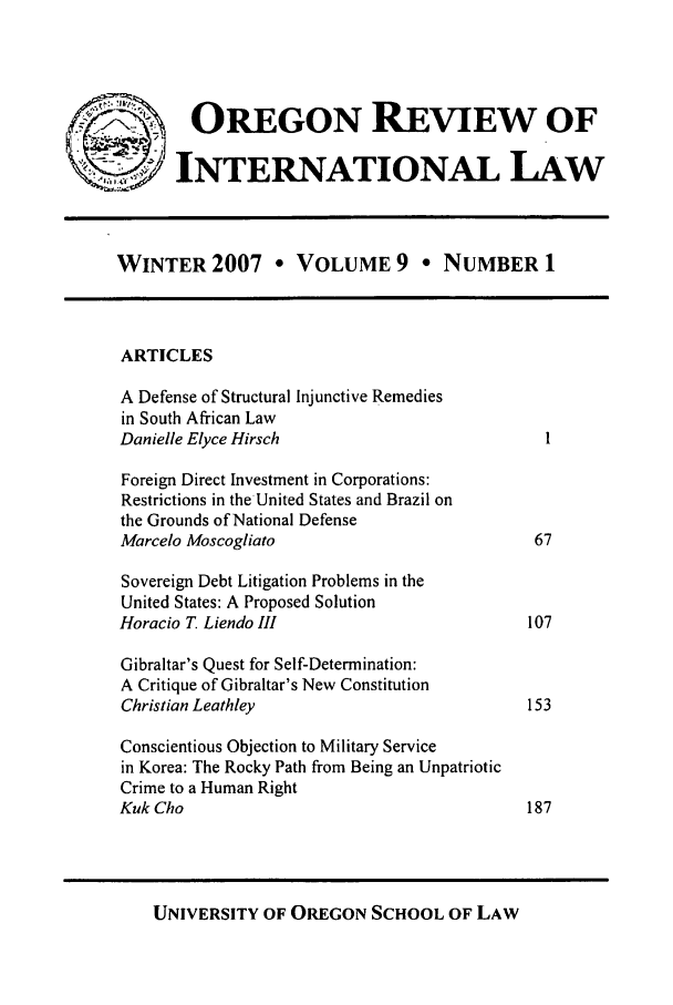 handle is hein.journals/porril9 and id is 1 raw text is: OREGON REVIEW OF
\$> INTERNATIONAL LAW
WINTER 2007  VOLUME 9  NUMBER 1
ARTICLES
A Defense of Structural Injunctive Remedies
in South African Law
Danielle Elyce Hirsch                                1
Foreign Direct Investment in Corporations:
Restrictions in theUnited States and Brazil on
the Grounds of National Defense
Marcelo Moscogliato                                 67
Sovereign Debt Litigation Problems in the
United States: A Proposed Solution
Horacio T Liendo IXI                               107
Gibraltar's Quest for Self-Determination:
A Critique of Gibraltar's New Constitution
Christian Leathley                                 153
Conscientious Objection to Military Service
in Korea: The Rocky Path from Being an Unpatriotic
Crime to a Human Right
Kuk Cho                                            187

UNIVERSITY OF OREGON SCHOOL OF LAW


