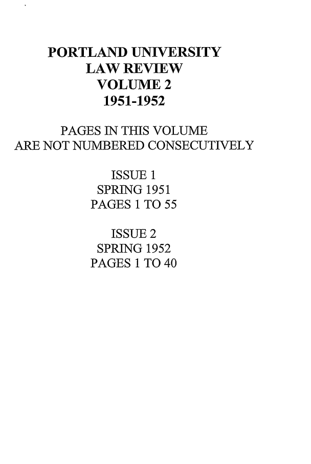 handle is hein.journals/portlr2 and id is 1 raw text is: PORTLAND UNIVERSITY
LAW REVIEW
VOLUME 2
1951-1952
PAGES IN THIS VOLUME
ARE NOT NUMBERED CONSECUTIVELY
ISSUE 1
SPRING 1951
PAGES 1 TO 55
ISSUE 2
SPRING 1952
PAGES 1 TO 40


