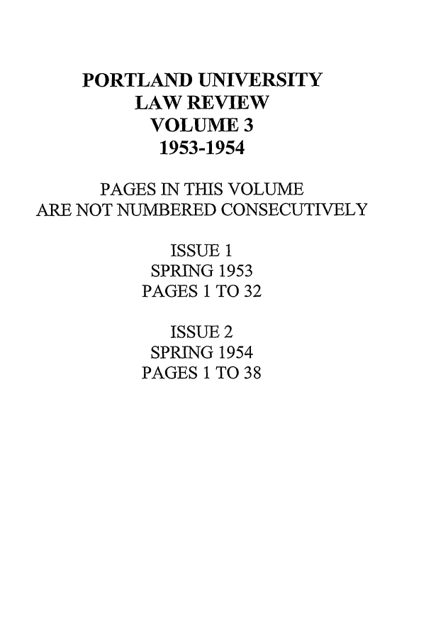 handle is hein.journals/portlr3 and id is 1 raw text is: PORTLAND UNIVERSITY
LAW REVIEW
VOLUME 3
1953-1954
PAGES IN THIS VOLUME
ARE NOT NUMBERED CONSECUTIVELY
ISSUE 1
SPRING 1953
PAGES 1 TO 32
ISSUE 2
SPRING 1954
PAGES 1 TO 38


