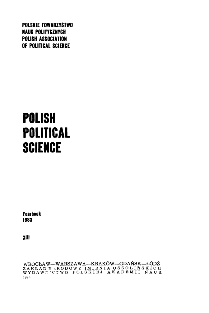 handle is hein.journals/ppsy13 and id is 1 raw text is: 


POLSKIE TOWARZYSTWO
NAUK POLITYCZNYCH
POLISH ASSOCIATION
OF POLITICAL SCIENCE










POLISH

POLITICAL

SCIENCE








Yearbook
1983

XIII



WROCLAW--WARSZAWA-KRAKOW-GDA1VSK-LOD'
ZAKLAD  N iRODOWY IMIENIA  OSSOLINSKICH
WYDAWNTCTWO POLSKIEJ AKADEMII NAUK
1984


