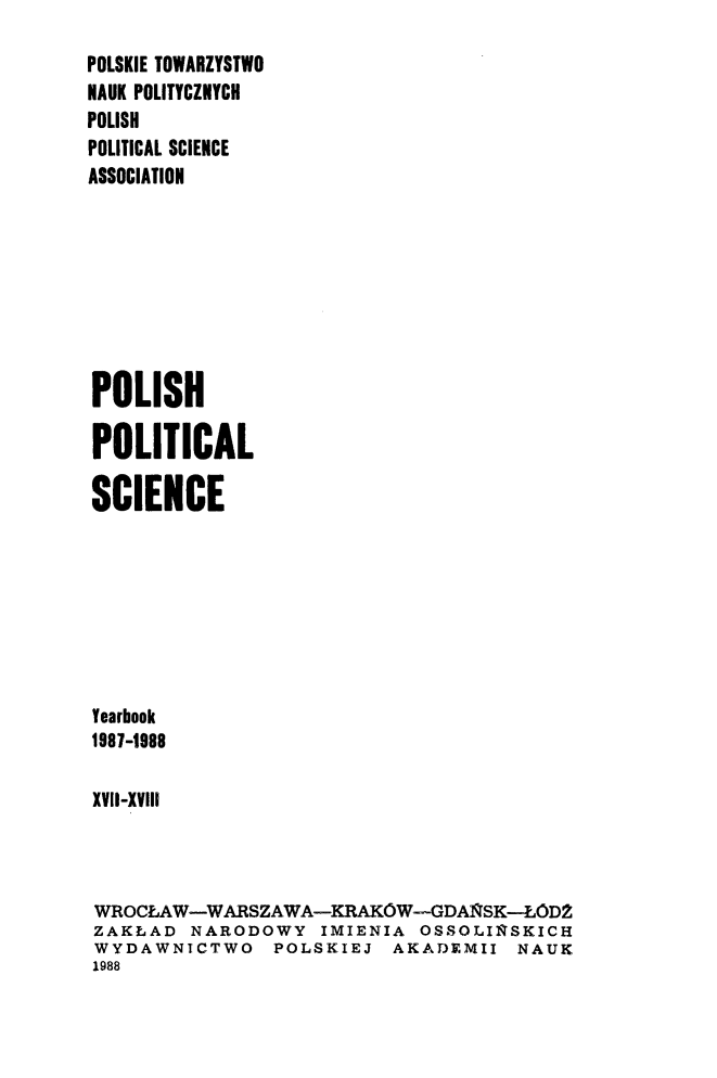 handle is hein.journals/ppsy17 and id is 1 raw text is: 
POLSKIE TOWARZYSTWO
NAUK POLITYCZNYCH
POLISH
POLITICAL SCIENCE
ASSOCIATION








POLISH

POLITICAL

SCIENCE







Yearbook
1987-1988

XViI-XVIll



WROCLAW-WARSZAWA-KRAKOWGDAI SK--LOD2
ZAKLAD NARODOWY IMIENIA OSSOLIIRSKICH
WYDAWNICTWO POLSKIEJ AKADEMII NAUK
1988


