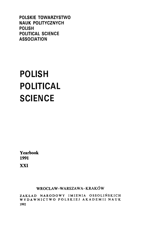 handle is hein.journals/ppsy19 and id is 1 raw text is: 

POLSKIE TOWARZYSTWO
NAUK POLITYCZNYCH
POLISH
POLITICAL SCIENCE
ASSOCIATION






POLISH

POLITICAL

SCIENCE









Yearbook
1991
xxI


WROCLAW-WARSZAWA-KRAK6W


ZAKLAD NARODOWY IMIENIA OSSOLIS4SKICH
WYDAWNICTWO POLSKIEJ AKADEMII NAUK
1992


