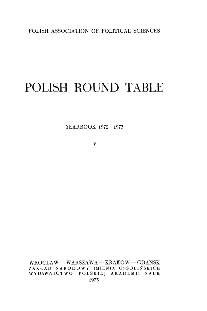 handle is hein.journals/ppsy5 and id is 1 raw text is: 



POLISH ASSOCIATION OF POLITICAL SCIENCES


POLISH ROUND TABLE





          YEARBOOK 1972-1973


                 V




















 WROCLAW - WARSZAWA - KRAKOW - GDANSK
 ZAKLAD NARODOWY IMIENIA OSSOLINSKICH
 WYDAWNICTWO POLSKIEJ AKADEMll NAUK
                1973


