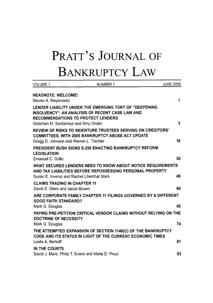 handle is hein.journals/prattjb1 and id is 1 raw text is: PRATT'S JOURNAL OF
BANKRUPTCY LAW
VOLUME 1                 NUMBER 1                  JUNE 2005
HEADNOTE: WELCOME!
Steven A. Meyerowitz                                     1
LENDER LIABILITY UNDER THE EMERGING TORT OF DEEPENING
INSOLVENCY: AN ANALYSIS OF RECENT CASE LAW AND
RECOMMENDATIONS TO PROTECT LENDERS
Gretchen M. Santamour and Amy Onder                      3
REVIEW OF RISKS TO INDENTURE TRUSTEES SERVING ON CREDITORS'
COMMITTEES, WITH 2005 BANKRUPTCY ABUSE ACT UPDATE
Gregg D. Johnson and Warren L. Tischler                 18
PRESIDENT BUSH SIGNS S.256 ENACTING BANKRUPTCY REFORM
LEGISLATION
Emanuel C. Grillo                                       30
WHAT SECURED LENDERS NEED TO KNOW ABOUT NOTICE REQUIREMENTS
AND TAX LIABILITIES BEFORE REPOSSESSING PERSONAL PROPERTY
Susan E. Inverso and Rachel Lilienthal Stark            49
CLAIMS TRADING IN CHAPTER 11
David E. Otero and Jacob Brown                          60
ARE CORPORATE FAMILY CHAPTER 11 FILINGS GOVERNED BY A DIFFERENT
GOOD FAITH STANDARD?
Mark G. Douglas                                         68
PAYING PRE-PETITION CRITICAL VENDOR CLAIMS WITHOUT RELYING ON THE
DOCTRINE OF NECESSITY
Mark G. Douglas                                         74
THE ATTEMPTED EXPANSION OF SECTION 1146(C) OF THE BANKRUPTCY
CODE AND ITS STATUS IN LIGHT OF THE CURRENT ECONOMIC TIMES
Leslie A. Berkoff                                       81
IN THE COURTS
David J. Mark, Philip T. Evans and Maita D. Prout       93



