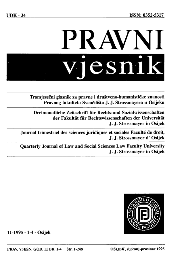 handle is hein.journals/pravnivjsk11 and id is 1 raw text is: 
11-1995 - 1-4 - Osijek


PRAV. VJESN. GOD. 11 BR. 1-4 Str. 1-248     OSUEK, sije~anj-prosinac 1995.


UDK - 34


                 PRAVNI









    Tromjese ni glasnik za pravne i drugtveno-humanisti ke znanosti
          Pravnog fakulteta Sveu(iligta J. J. Strossmayera u Osijeku

      Dreimonatliche Zeitschrift fir Rechts-und Sozialwissenschaften
              der FakultAt fir Rechtswissenschaften der Universitiit
                                     J. J. Strossmayer in Osijek

Journal trimestriel des sciences juridiques et sociales Facult6 de droit,
                                      J. J. Strossmayer d' Osijek
Quarterly Journal of Law and Social Sciences Law Faculty University
                                      J. J. Strossmayer in Osijek


ISSN: 0352-5317


PRAV. VJESN. GOD. 11 BR. 1-4


Str. 1-248


OSIJEK, sije~anj-prosinac 1995.


