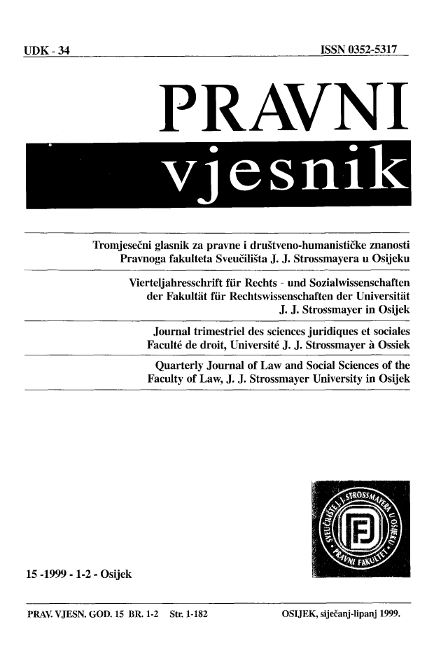 handle is hein.journals/pravnivjsk15 and id is 1 raw text is: 
15 -1999 - 1-2 - Osijek


PRAV. VJESN. GOD. 15 BR. 1-2 Str. 1-182      OSUEK, sije~anj-Iipanj 1999.


UDK - 34


            PRAVNI








Tromjese(ni glasnik za pravne i dru~tveno-humanisti(ke znanosti
     Pravnoga fakulteta Sveuffligta J. J. Strossmayera u Osijeku

     Vierteljahresschrift fir Rechts - und Sozialwissenschaften
          der Fakultat fir Rechtswissenschaften der Universitit
                                 J. J. Strossmayer in Osijek
           Journal trimestriel des sciences juridiques et sociales
           Facult6 de droit, Universit6 J. J. Strossmayer A Ossiek
           Quarterly Journal of Law and Social Sciences of the
           Faculty of Law, J. J. Strossmayer University in Osijek


ISSN 0352-5317


OSIJEK, sije~anj-lipanj 1999.


PRAV. VJESN. GOD. 15 BR. 1-2


Str. 1-182


