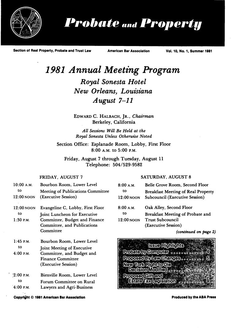 handle is hein.journals/prbtprty10 and id is 1 raw text is: 








Section of Real Property, Probate and Trust Law


1981 Annual Meeting Program

               Royal Sonesta Hotel

            New Orleans, Louisiana

                    August 7-11


            EDWARD C. HALBACH, JR., Chairman
                    Berkeley, California
               All Sessions Will Be Held at the
             Royal Sonesta Unless Otherwise Noted
     Section Office: Esplanade Room, Lobby, First Floor
                   8:00 A.M. to 5:00 P.M.

        Friday, August 7 through Tuesday, August 11
                 Telephone: 504/529-9582


FRIDAY, AUGUST 7
Bourbon Room, Lower Level
Meeting of Publications Committee
(Executive Session)

Evangeline C, Lobby, First Floor
Joint Luncheon for Executive
Committee, Budget and Finance
Committee, and Publications
Committee

Bourbon Room, Lower Level
Joint Meeting of Executive
Committee, and Budget and
Finance Committee
(Executive Session)

Bienville Room, Lower Level
Forum Committee on Rural
Lawyers and Agri-Business


SATURDAY, AUGUST 8


8:00 A.M.
  to
12:00 NOON


Belle Grove Room, Second Floor
Breakfast Meeting of Real Property
Subcouncil (Executive Session)


8:00 A.M.  Oak Alley, Second Floor


  to
12:00 NOON


Breakfast Meeting of Probate and
Trust Subcouncil
(Executive Session)
             (continued on page 2)


Copyrlht © 1981 American Bar Association


10:00 A.M.
  to
12:00 NOON

12:00 NOON
  to
1:30 P.M.


1:45 P.M.
  to
4:00 P.M.



'2:00 P.M.
  to
4:00 P.M.


American Bar Association


Vol. 10, No. 1, Summer 1981


Produced by the ABA Press


